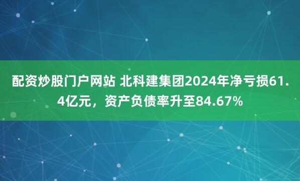配资炒股门户网站 北科建集团2024年净亏损61.4亿元，资产负债率升至84.67%