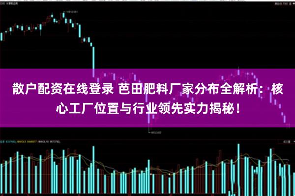 散户配资在线登录 芭田肥料厂家分布全解析：核心工厂位置与行业领先实力揭秘！