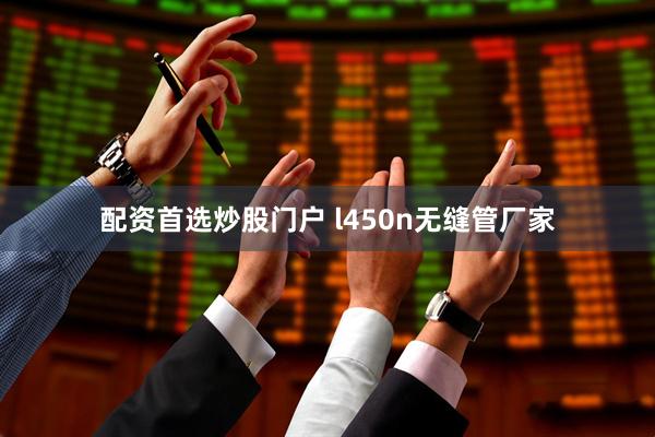 配资首选炒股门户 l450n无缝管厂家