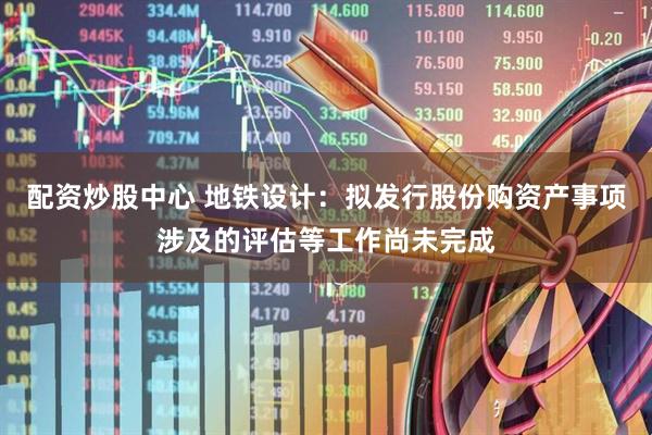配资炒股中心 地铁设计：拟发行股份购资产事项涉及的评估等工作尚未完成