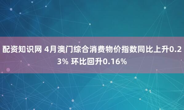 配资知识网 4月澳门综合消费物价指数同比上升0.23% 环比回升0.16%