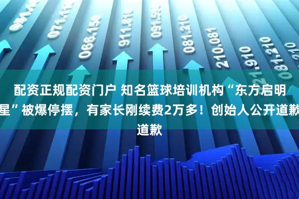 配资正规配资门户 知名篮球培训机构“东方启明星”被爆停摆，有家长刚续费2万多！创始人公开道歉