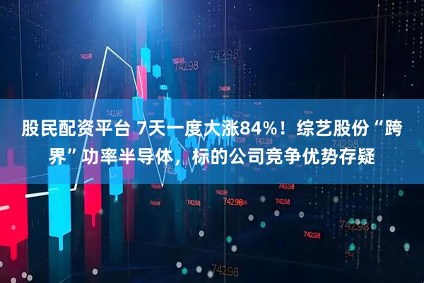 股民配资平台 7天一度大涨84%！综艺股份“跨界”功率半导体，标的公司竞争优势存疑