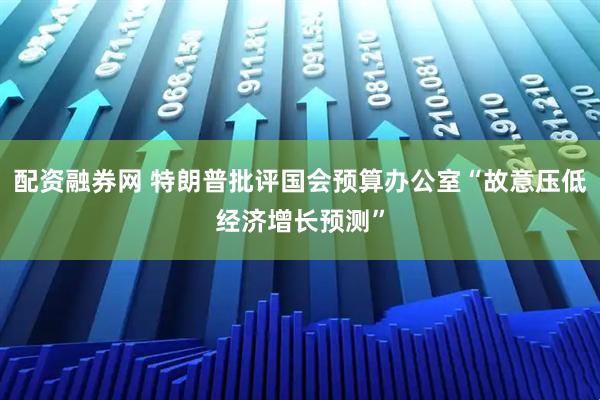 配资融券网 特朗普批评国会预算办公室“故意压低经济增长预测”