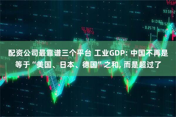 配资公司最靠谱三个平台 工业GDP: 中国不再是等于“美国、日本、德国”之和, 而是超过了