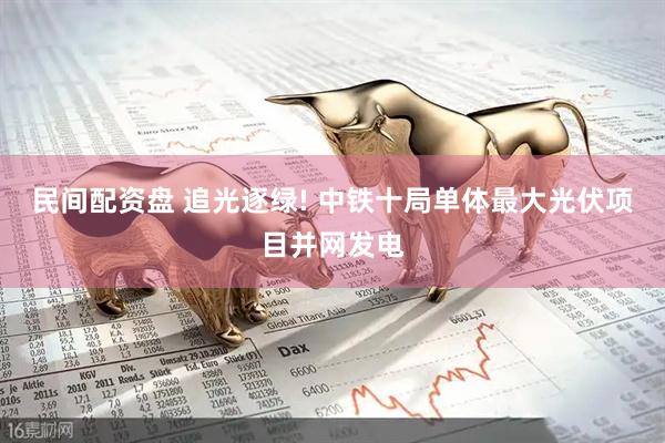 民间配资盘 追光逐绿! 中铁十局单体最大光伏项目并网发电