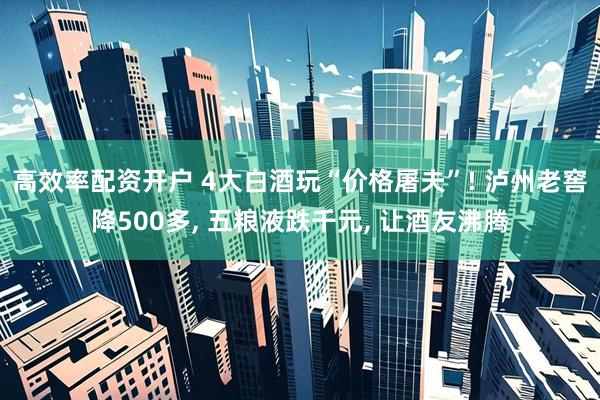 高效率配资开户 4大白酒玩“价格屠夫”! 泸州老窖降500多, 五粮液跌千元, 让酒友沸腾