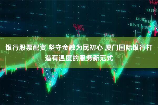 银行股票配资 坚守金融为民初心 厦门国际银行打造有温度的服务新范式