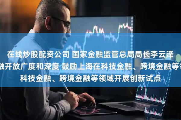 在线炒股配资公司 国家金融监管总局局长李云泽： 进一步拓展金融开放广度和深度 鼓励上海在科技金融、跨境金融等领域开展创新试点