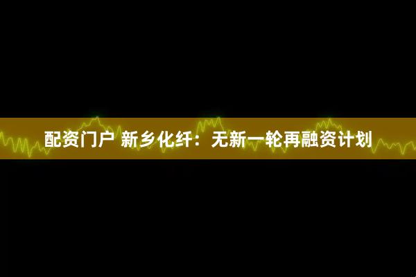配资门户 新乡化纤：无新一轮再融资计划