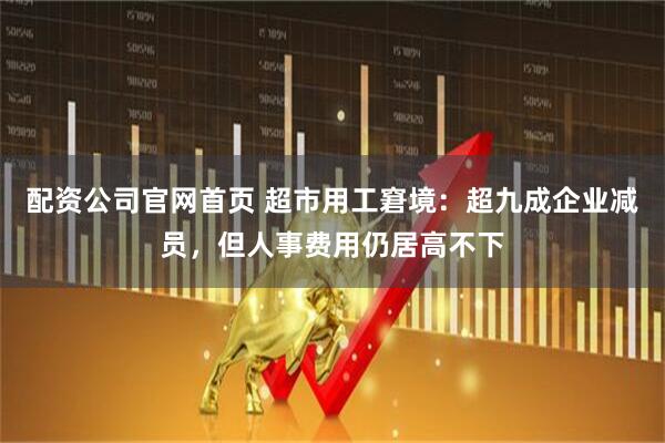 配资公司官网首页 超市用工窘境：超九成企业减员，但人事费用仍居高不下