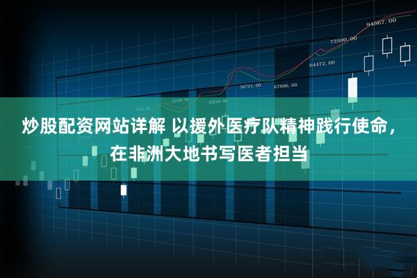 炒股配资网站详解 以援外医疗队精神践行使命，在非洲大地书写医者担当