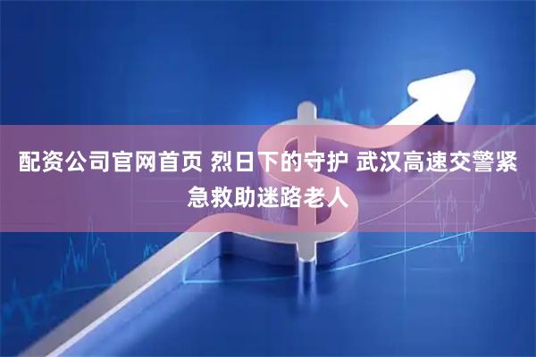 配资公司官网首页 烈日下的守护 武汉高速交警紧急救助迷路老人