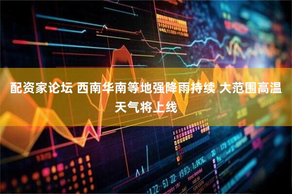 配资家论坛 西南华南等地强降雨持续 大范围高温天气将上线