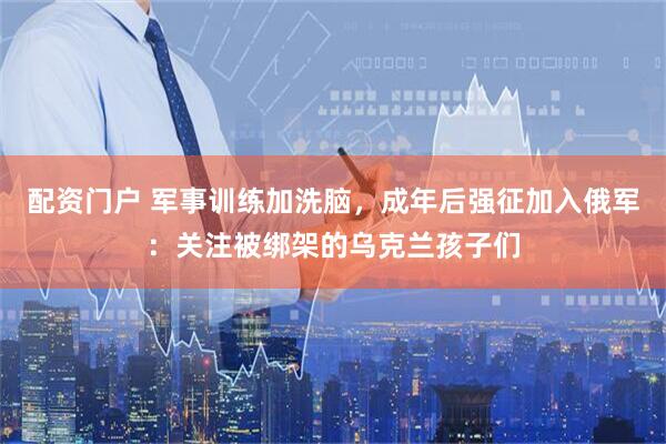 配资门户 军事训练加洗脑，成年后强征加入俄军：关注被绑架的乌克兰孩子们